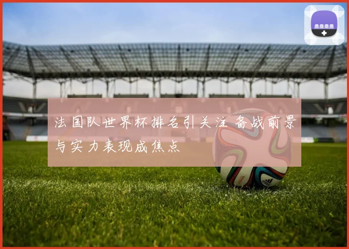 法国队世界杯排名引关注 备战前景与实力表现成焦点