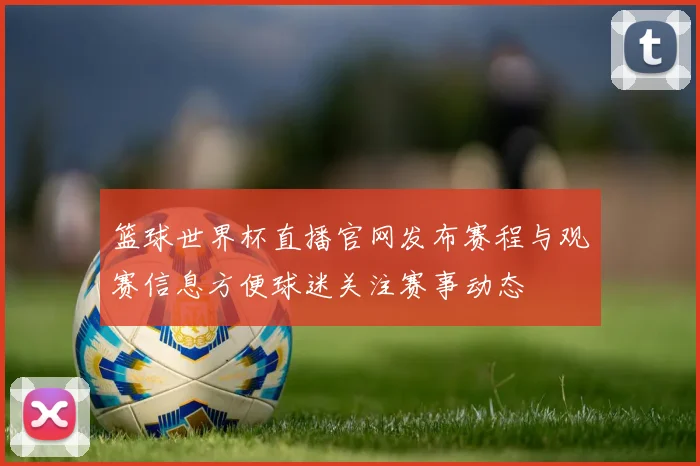 篮球世界杯直播官网发布赛程与观赛信息方便球迷关注赛事动态