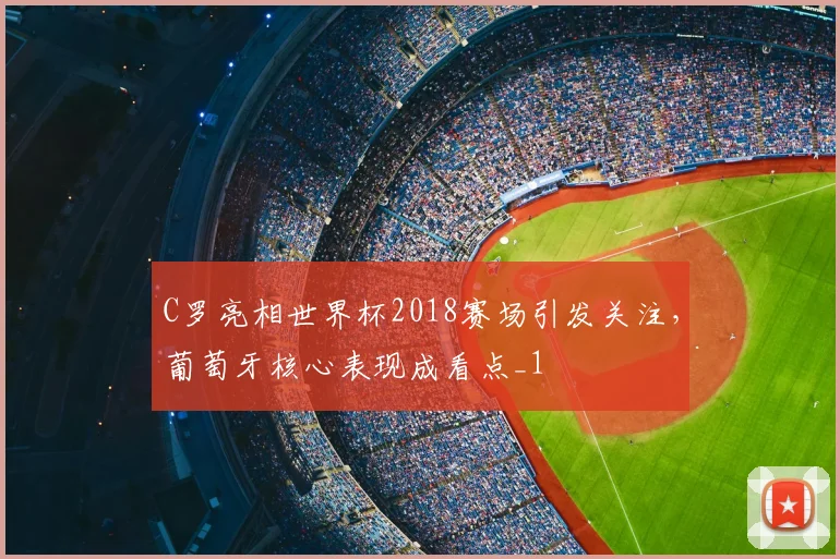 C罗亮相世界杯2018赛场引发关注，葡萄牙核心表现成看点_1