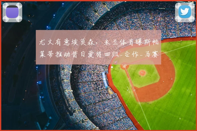 尤文有意埃莫森,米兰体育曝斯帕莱蒂推动昔日爱将回归_合作_马赛_那不勒斯