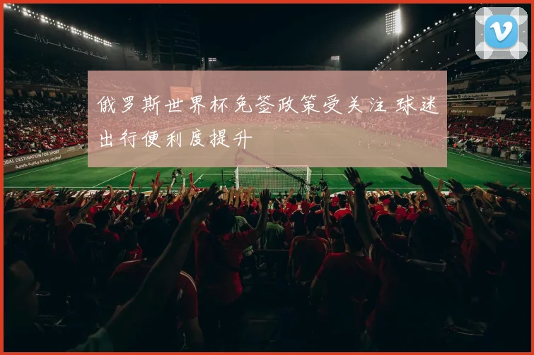 俄罗斯世界杯免签政策受关注 球迷出行便利度提升