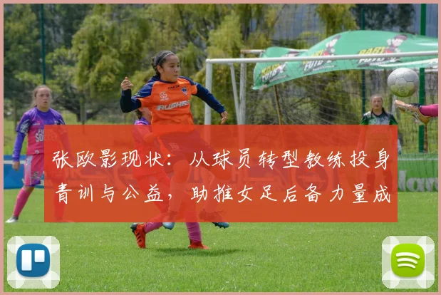 张欧影现状：从球员转型教练投身青训与公益，助推女足后备力量成长