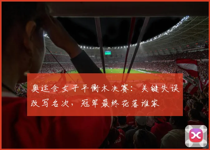 奥运会女子平衡木决赛:关键失误改写名次,冠军最终花落谁家