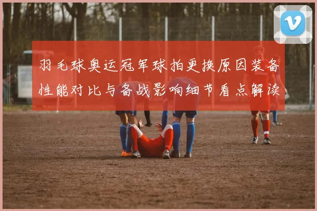 羽毛球奥运冠军球拍更换原因装备性能对比与备战影响细节看点解读