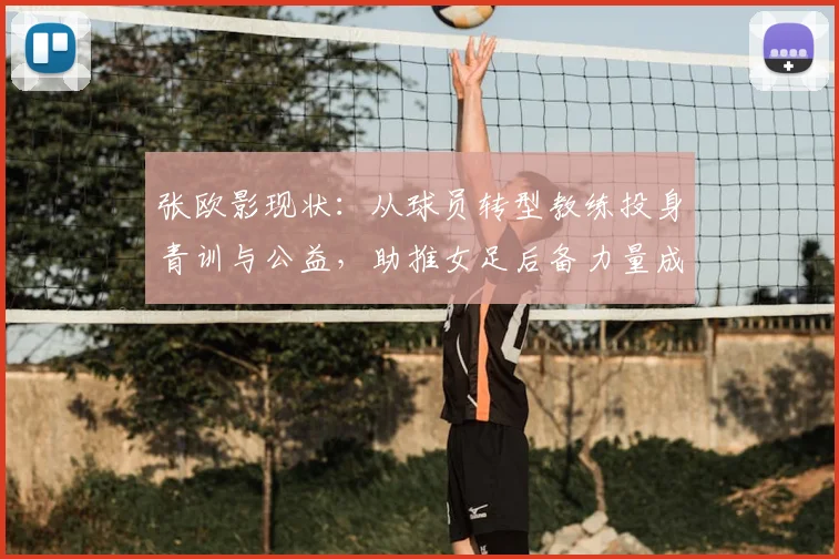 张欧影现状:从球员转型教练投身青训与公益,助推女足后备力量成长