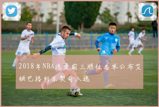 2018年NBA选秀前三顺位名单公布艾顿巴格利东契奇入选
