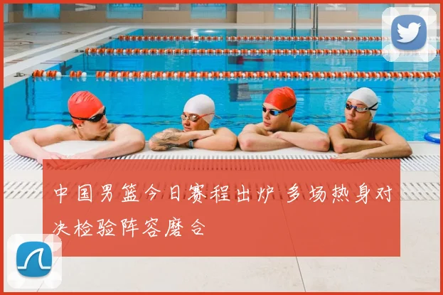 中国男篮今日赛程出炉 多场热身对决检验阵容磨合