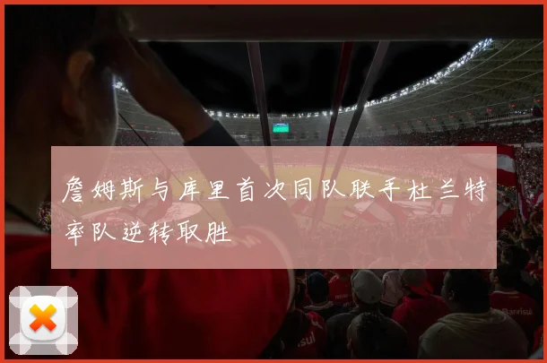 詹姆斯与库里首次同队联手杜兰特率队逆转取胜