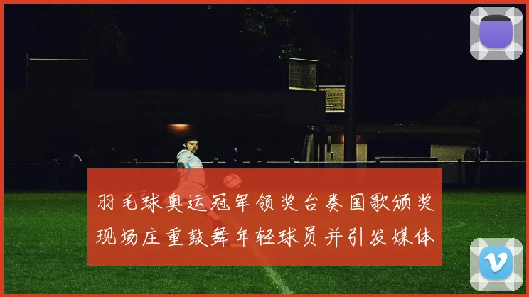 羽毛球奥运冠军领奖台奏国歌颁奖现场庄重鼓舞年轻球员并引发媒体关注