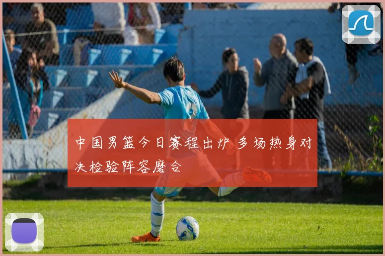 中国男篮今日赛程出炉 多场热身对决检验阵容磨合