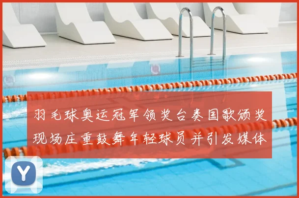 羽毛球奥运冠军领奖台奏国歌颁奖现场庄重鼓舞年轻球员并引发媒体关注