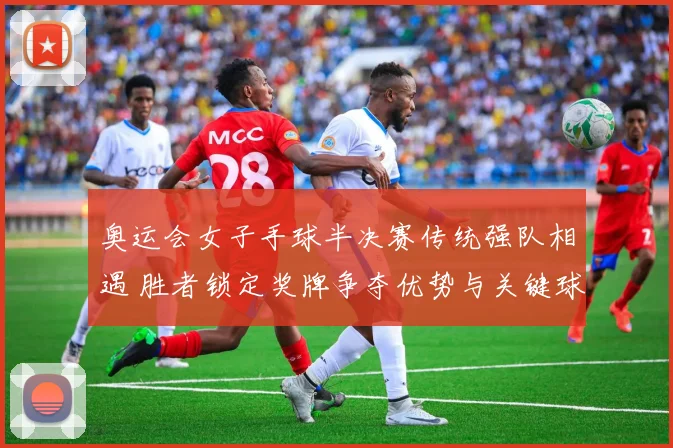 奥运会女子手球半决赛传统强队相遇 胜者锁定奖牌争夺优势与关键球员对决