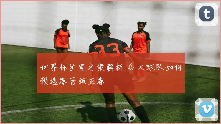 世界杯扩军方案解析 各大球队如何预选赛晋级正赛