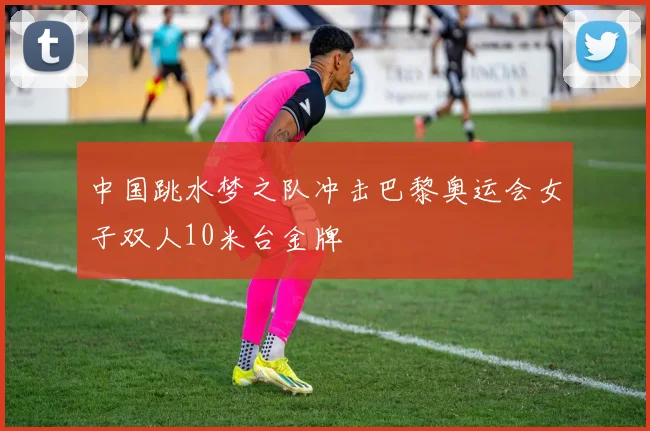 中国跳水梦之队冲击巴黎奥运会女子双人10米台金牌