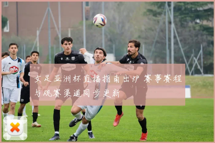 女足亚洲杯直播指南出炉 赛事赛程与观赛渠道同步更新
