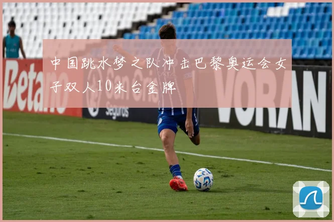 中国跳水梦之队冲击巴黎奥运会女子双人10米台金牌