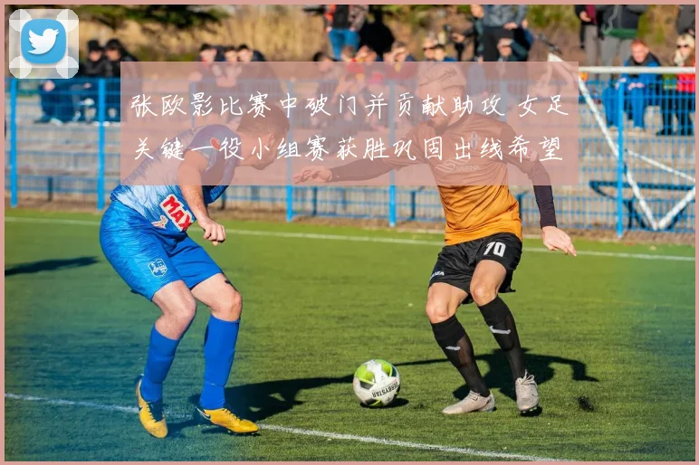张欧影比赛中破门并贡献助攻 女足关键一役小组赛获胜巩固出线希望