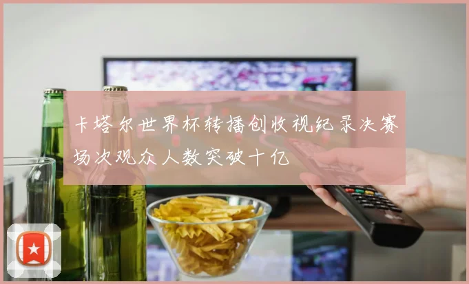 卡塔尔世界杯转播创收视纪录决赛场次观众人数突破十亿