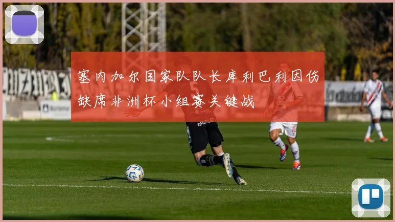 塞内加尔国家队队长库利巴利因伤缺席非洲杯小组赛关键战