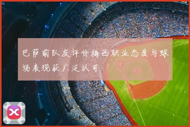 巴萨前队友评价梅西职业态度与球场表现获广泛认可