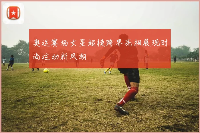 奥运赛场女星超模跨界亮相展现时尚运动新风潮