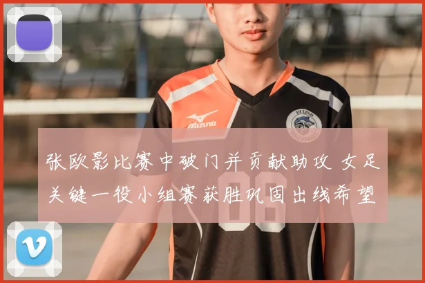 张欧影比赛中破门并贡献助攻 女足关键一役小组赛获胜巩固出线希望