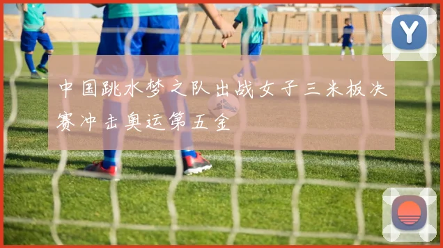 中国跳水梦之队出战女子三米板决赛冲击奥运第五金