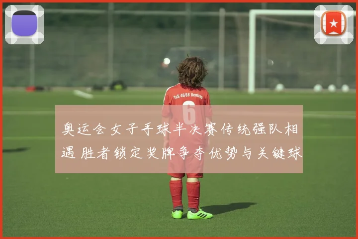 奥运会女子手球半决赛传统强队相遇 胜者锁定奖牌争夺优势与关键球员对决